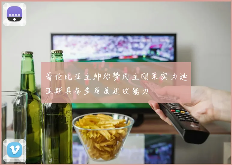 哥伦比亚主帅称赞民主刚果实力迪亚斯具备多角度进攻能力