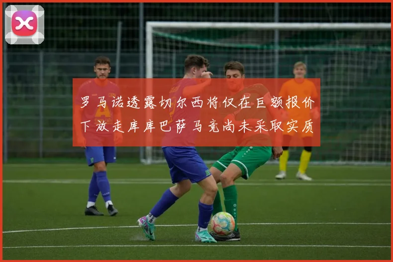 罗马诺透露切尔西将仅在巨额报价下放走库库巴萨马竞尚未采取实质行动