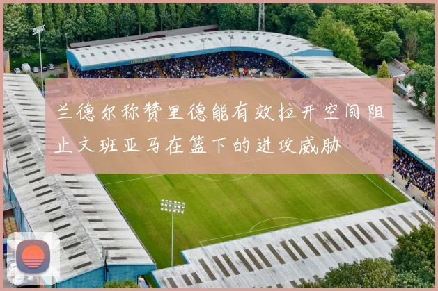 兰德尔称赞里德能有效拉开空间阻止文班亚马在篮下的进攻威胁
