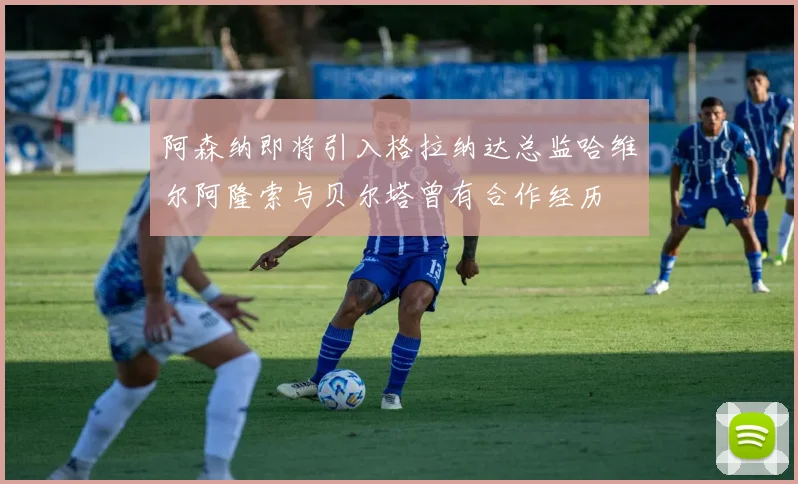阿森纳即将引入格拉纳达总监哈维尔阿隆索与贝尔塔曾有合作经历