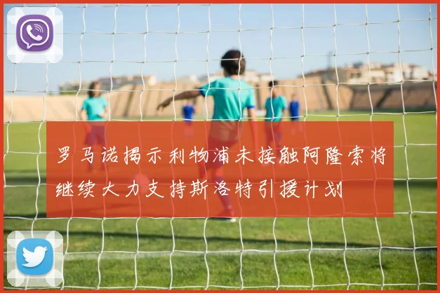 罗马诺揭示利物浦未接触阿隆索将继续大力支持斯洛特引援计划