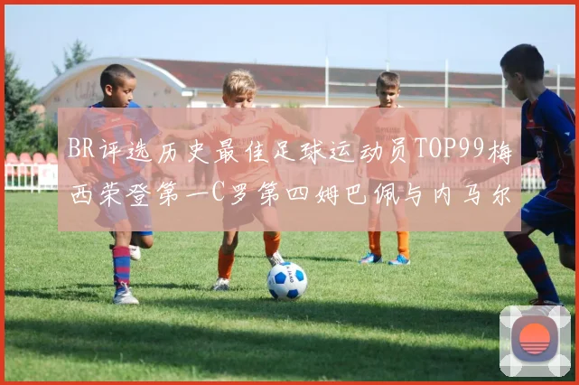 BR评选历史最佳足球运动员TOP99梅西荣登第一C罗第四姆巴佩与内马尔排名解析