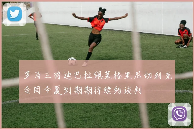 罗马三将迪巴拉佩莱格里尼切利克合同今夏到期期待续约谈判