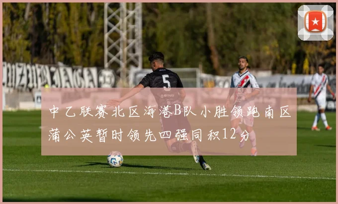 中乙联赛北区海港B队小胜领跑南区蒲公英暂时领先四强同积12分