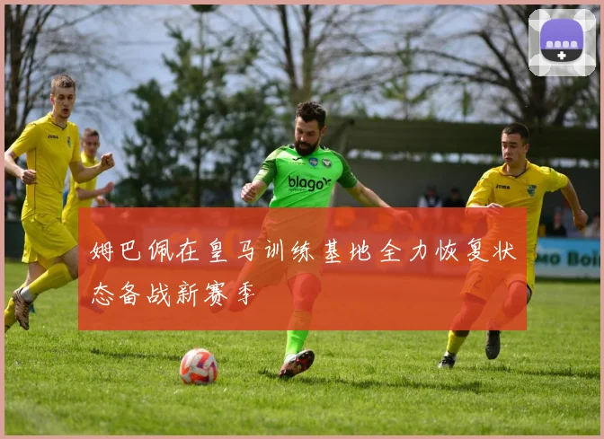 姆巴佩在皇马训练基地全力恢复状态备战新赛季