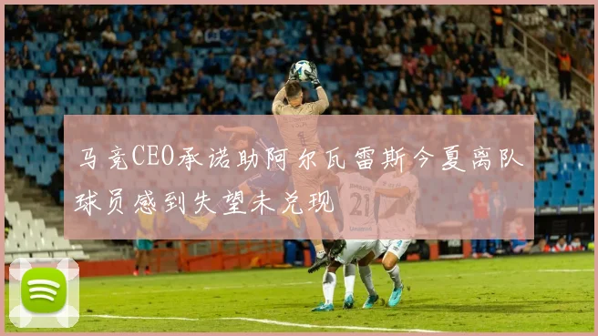 马竞CEO承诺助阿尔瓦雷斯今夏离队球员感到失望未兑现