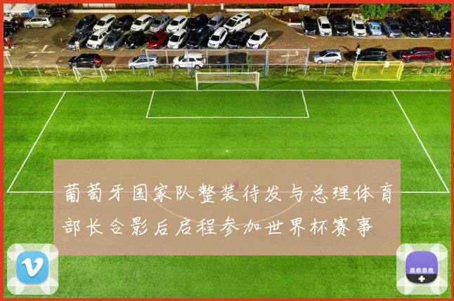 葡萄牙国家队整装待发与总理体育部长合影后启程参加世界杯赛事