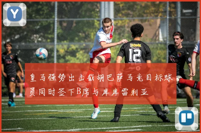 皇马强势出击截胡巴萨马竞目标球员同时签下B席与库库雷利亚